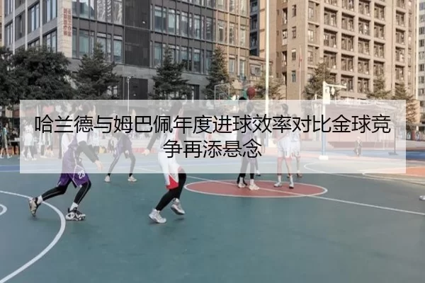 哈兰德与姆巴佩年度进球效率对比金球竞争再添悬念